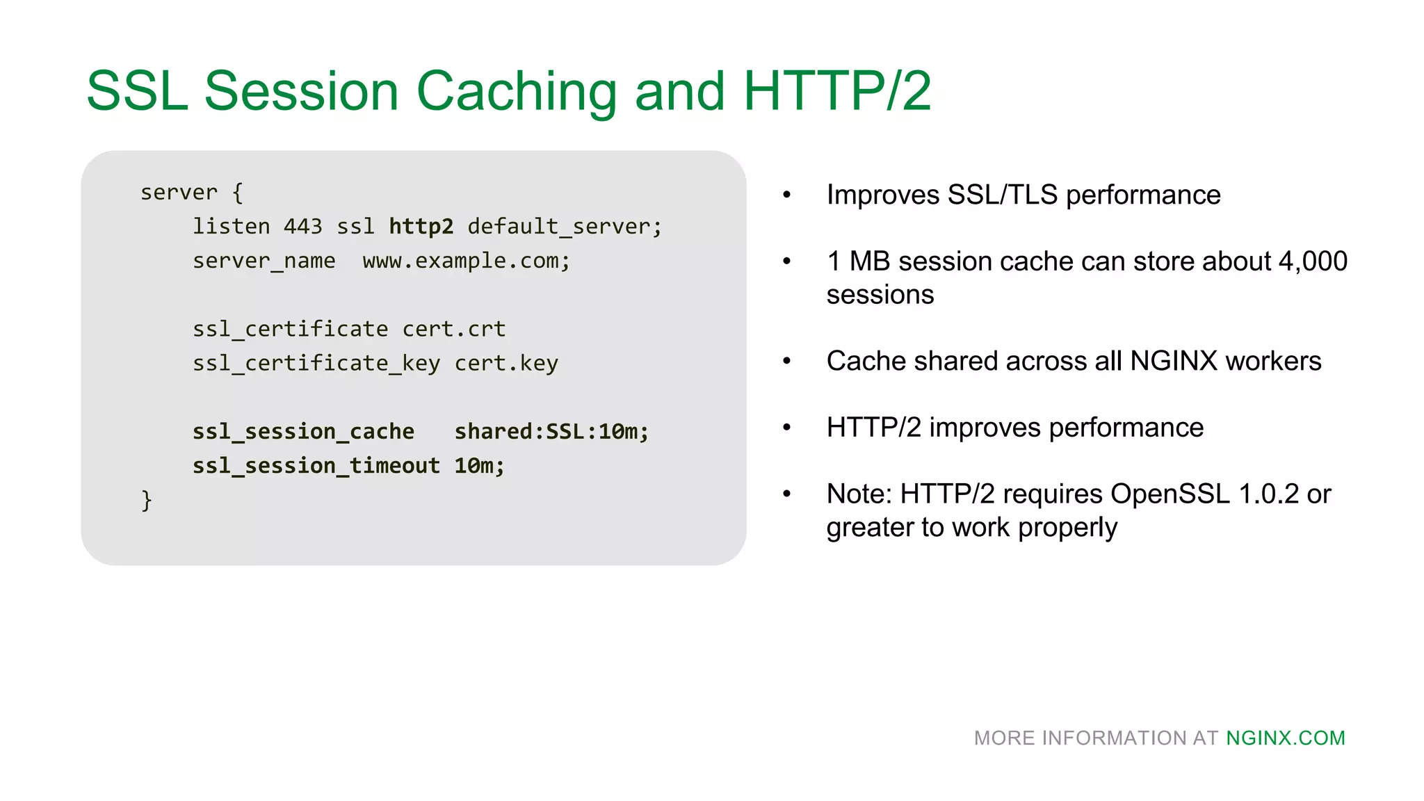 MORE INFORMATION AT NGINX.COM
SSL Session Caching and HTTP/2
server {
listen 443 ssl http2 default_server;
server_name www.example.com;
ssl_certificate cert.crt
ssl_certificate_key cert.key
ssl_session_cache shared:SSL:10m;
ssl_session_timeout 10m;
}
• Improves SSL/TLS performance
• 1 MB session cache can store about 4,000
sessions
• Cache shared across all NGINX workers
• HTTP/2 improves performance
• Note: HTTP/2 requires OpenSSL 1.0.2 or
greater to work properly
 