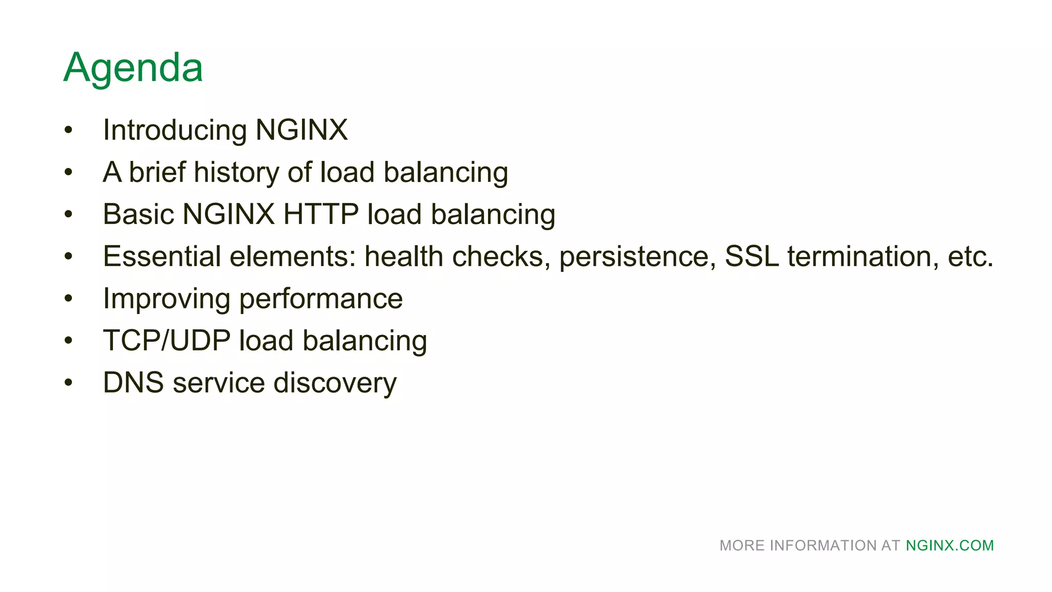 MORE INFORMATION AT NGINX.COM
Agenda
• Introducing NGINX
• A brief history of load balancing
• Basic NGINX HTTP load balancing
• Essential elements: health checks, persistence, SSL termination, etc.
• Improving performance
• TCP/UDP load balancing
• DNS service discovery
 