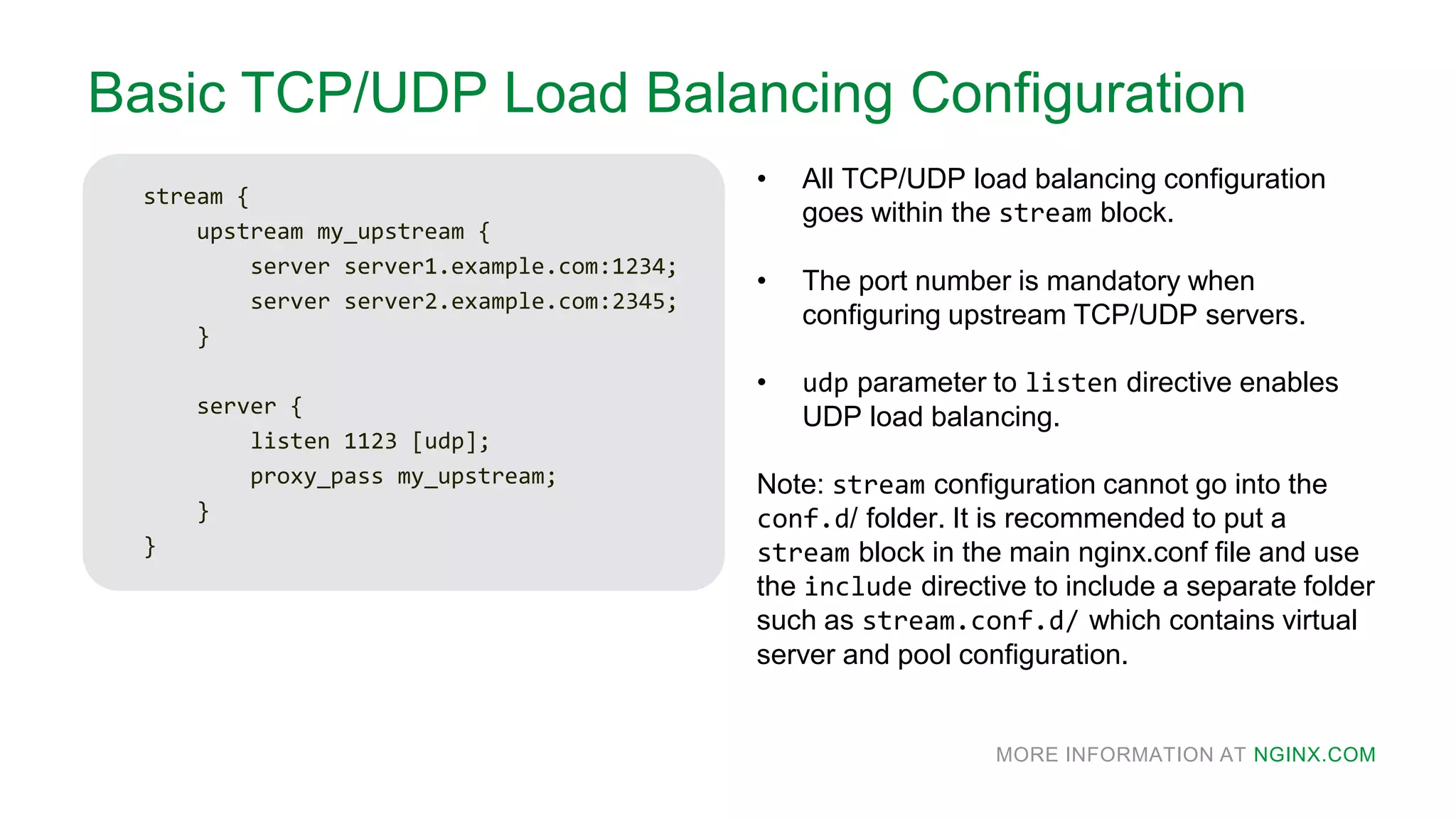 MORE INFORMATION AT NGINX.COM
Basic TCP/UDP Load Balancing Configuration
stream {
upstream my_upstream {
server server1.example.com:1234;
server server2.example.com:2345;
}
server {
listen 1123 [udp];
proxy_pass my_upstream;
}
}
• All TCP/UDP load balancing configuration
goes within the stream block.
• The port number is mandatory when
configuring upstream TCP/UDP servers.
• udp parameter to listen directive enables
UDP load balancing.
Note: stream configuration cannot go into the
conf.d/ folder. It is recommended to put a
stream block in the main nginx.conf file and use
the include directive to include a separate folder
such as stream.conf.d/ which contains virtual
server and pool configuration.
 