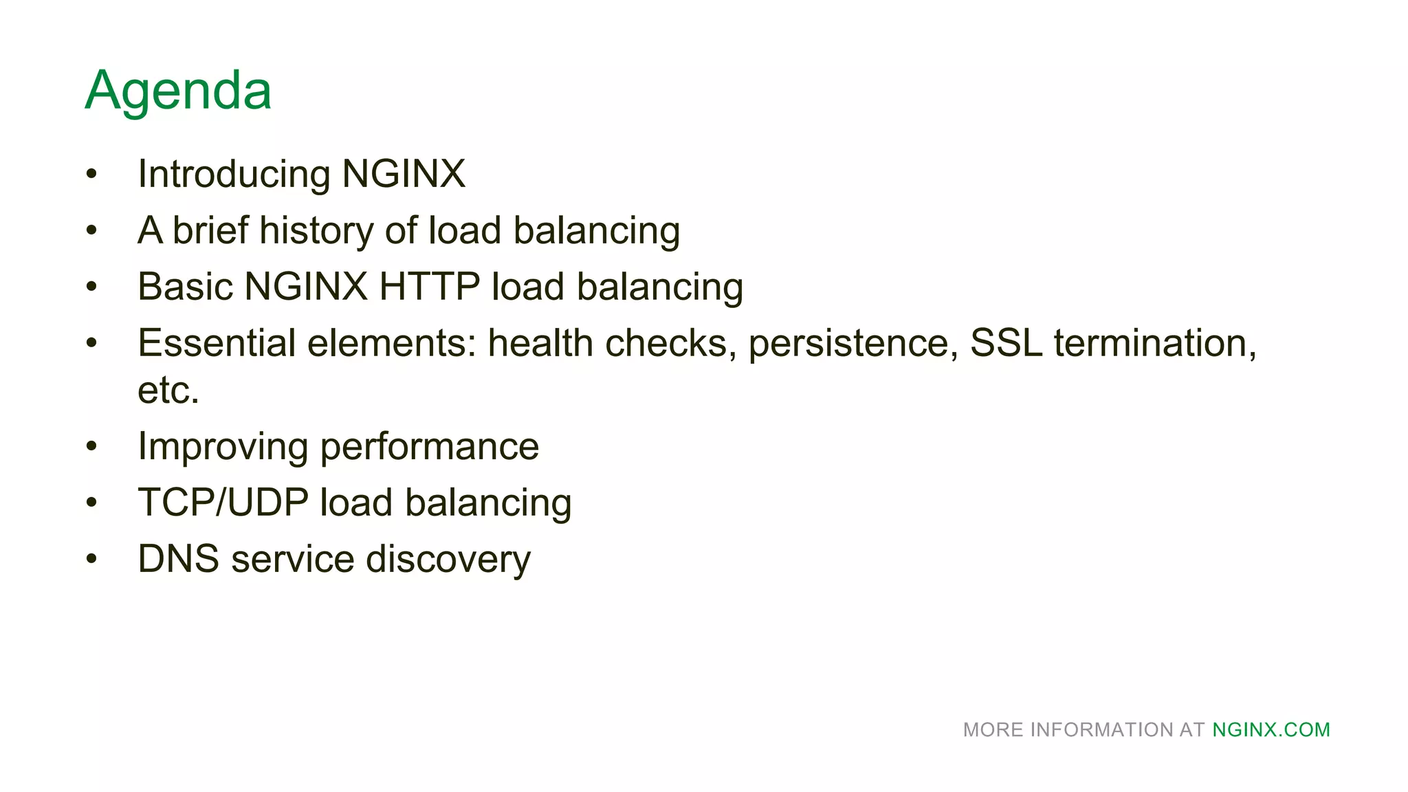 MORE INFORMATION AT NGINX.COM
Agenda
• Introducing NGINX
• A brief history of load balancing
• Basic NGINX HTTP load balancing
• Essential elements: health checks, persistence, SSL termination,
etc.
• Improving performance
• TCP/UDP load balancing
• DNS service discovery
 