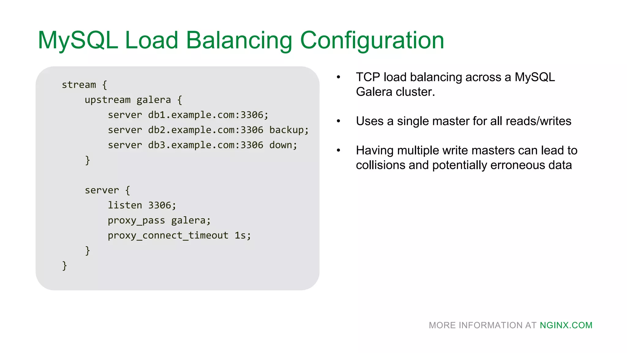 MORE INFORMATION AT NGINX.COM
MySQL Load Balancing Configuration
stream {
upstream galera {
server db1.example.com:3306;
server db2.example.com:3306 backup;
server db3.example.com:3306 down;
}
server {
listen 3306;
proxy_pass galera;
proxy_connect_timeout 1s;
}
}
• TCP load balancing across a MySQL
Galera cluster.
• Uses a single master for all reads/writes
• Having multiple write masters can lead to
collisions and potentially erroneous data
 