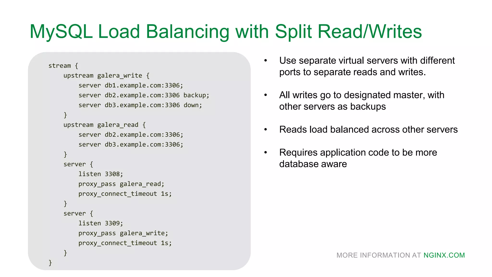 MORE INFORMATION AT NGINX.COM
MySQL Load Balancing with Split Read/Writes
stream {
upstream galera_write {
server db1.example.com:3306;
server db2.example.com:3306 backup;
server db3.example.com:3306 down;
}
upstream galera_read {
server db2.example.com:3306;
server db3.example.com:3306;
}
server {
listen 3308;
proxy_pass galera_read;
proxy_connect_timeout 1s;
}
server {
listen 3309;
proxy_pass galera_write;
proxy_connect_timeout 1s;
}
}
• Use separate virtual servers with different
ports to separate reads and writes.
• All writes go to designated master, with
other servers as backups
• Reads load balanced across other servers
• Requires application code to be more
database aware
 