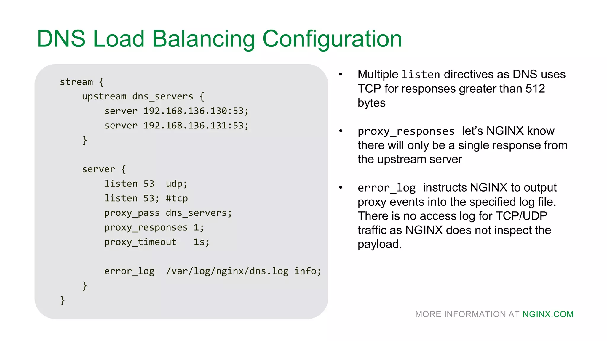 MORE INFORMATION AT NGINX.COM
DNS Load Balancing Configuration
stream {
upstream dns_servers {
server 192.168.136.130:53;
server 192.168.136.131:53;
}
server {
listen 53 udp;
listen 53; #tcp
proxy_pass dns_servers;
proxy_responses 1;
proxy_timeout 1s;
error_log /var/log/nginx/dns.log info;
}
}
• Multiple listen directives as DNS uses
TCP for responses greater than 512
bytes
• proxy_responses let’s NGINX know
there will only be a single response from
the upstream server
• error_log instructs NGINX to output
proxy events into the specified log file.
There is no access log for TCP/UDP
traffic as NGINX does not inspect the
payload.
 