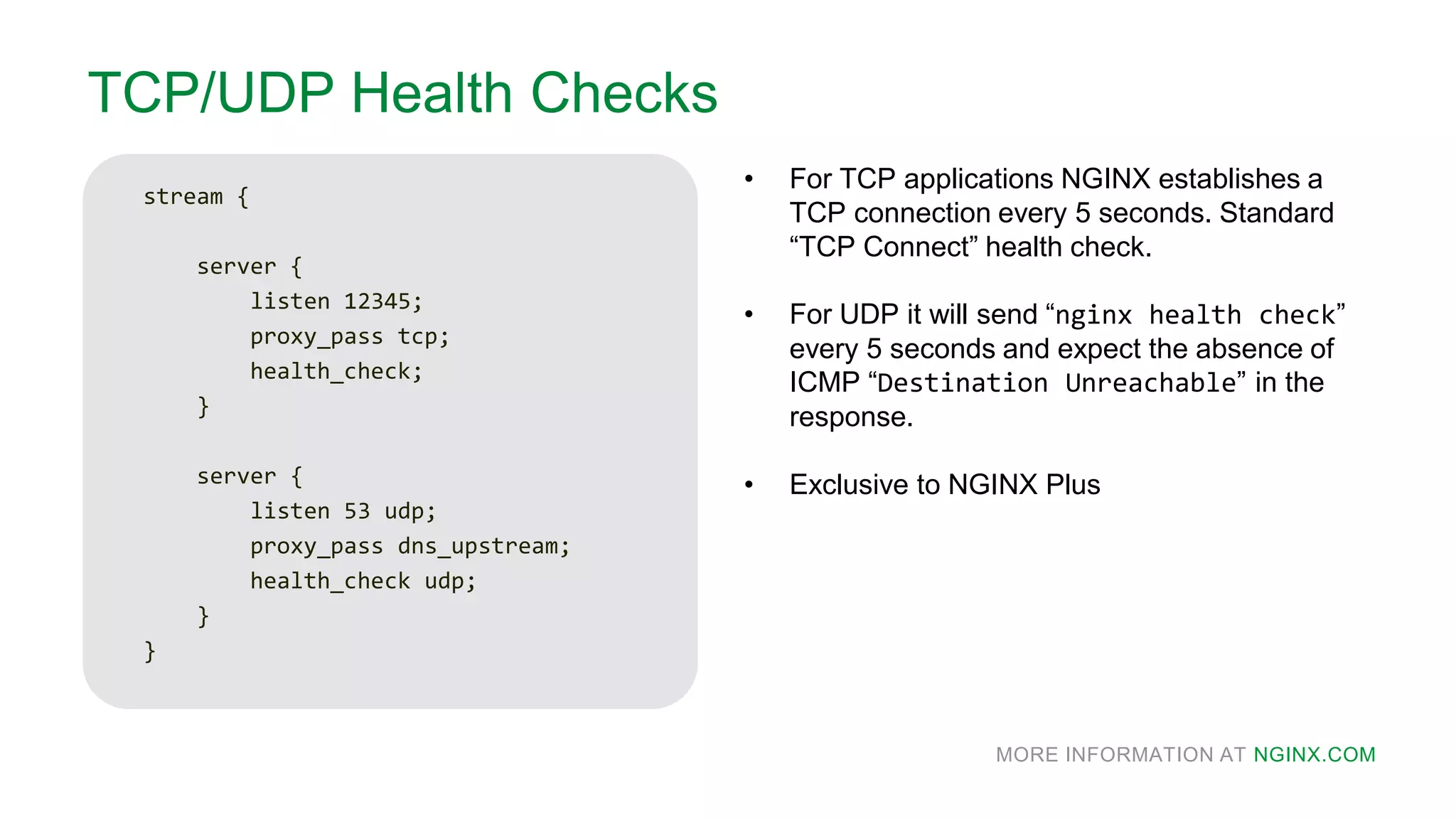 MORE INFORMATION AT NGINX.COM
TCP/UDP Health Checks
stream {
server {
listen 12345;
proxy_pass tcp;
health_check;
}
server {
listen 53 udp;
proxy_pass dns_upstream;
health_check udp;
}
}
• For TCP applications NGINX establishes a
TCP connection every 5 seconds. Standard
“TCP Connect” health check.
• For UDP it will send “nginx health check”
every 5 seconds and expect the absence of
ICMP “Destination Unreachable” in the
response.
• Exclusive to NGINX Plus
 