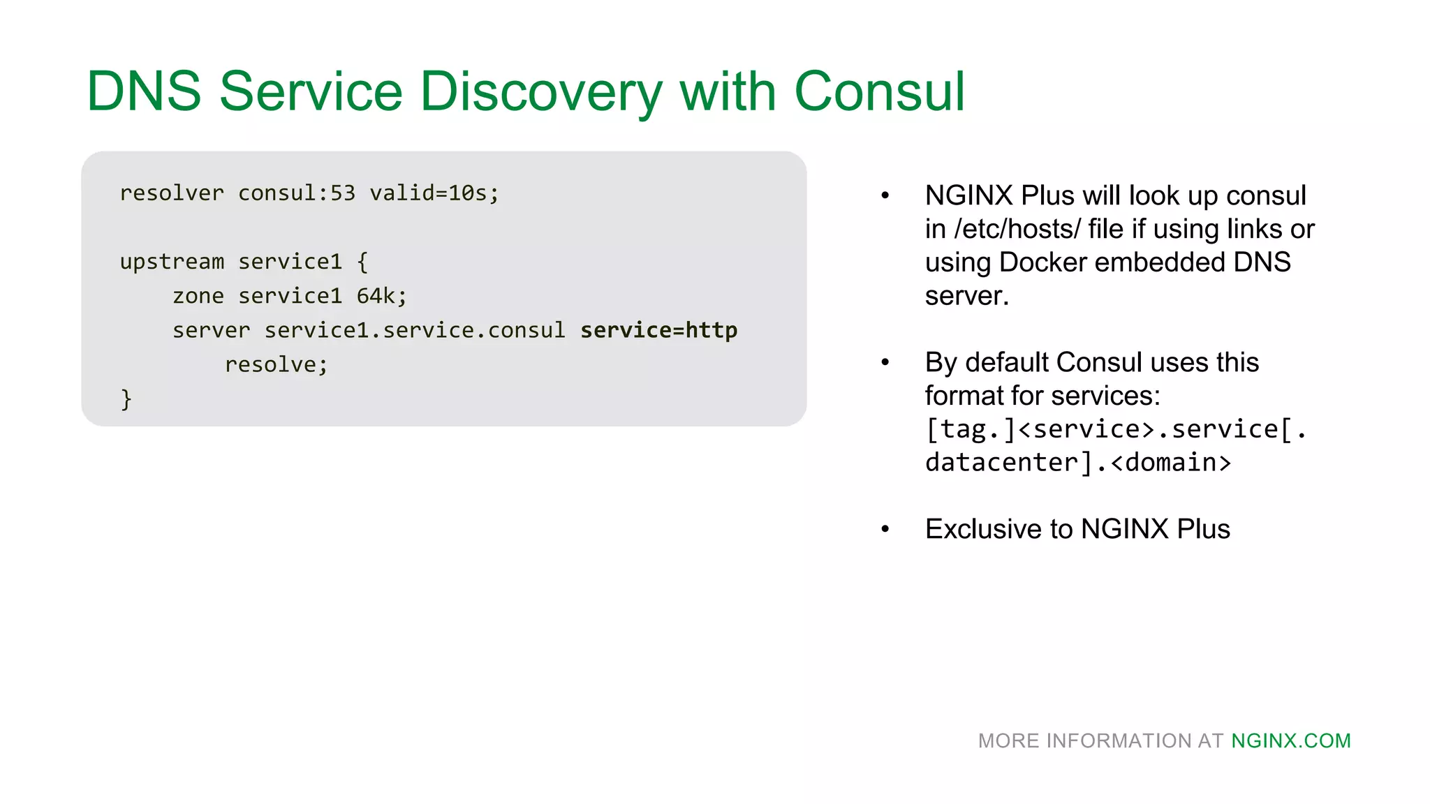 MORE INFORMATION AT NGINX.COM
DNS Service Discovery with Consul
resolver consul:53 valid=10s;
upstream service1 {
zone service1 64k;
server service1.service.consul service=http
resolve;
}
• NGINX Plus will look up consul
in /etc/hosts/ file if using links or
using Docker embedded DNS
server.
• By default Consul uses this
format for services:
[tag.]<service>.service[.
datacenter].<domain>
• Exclusive to NGINX Plus
 
