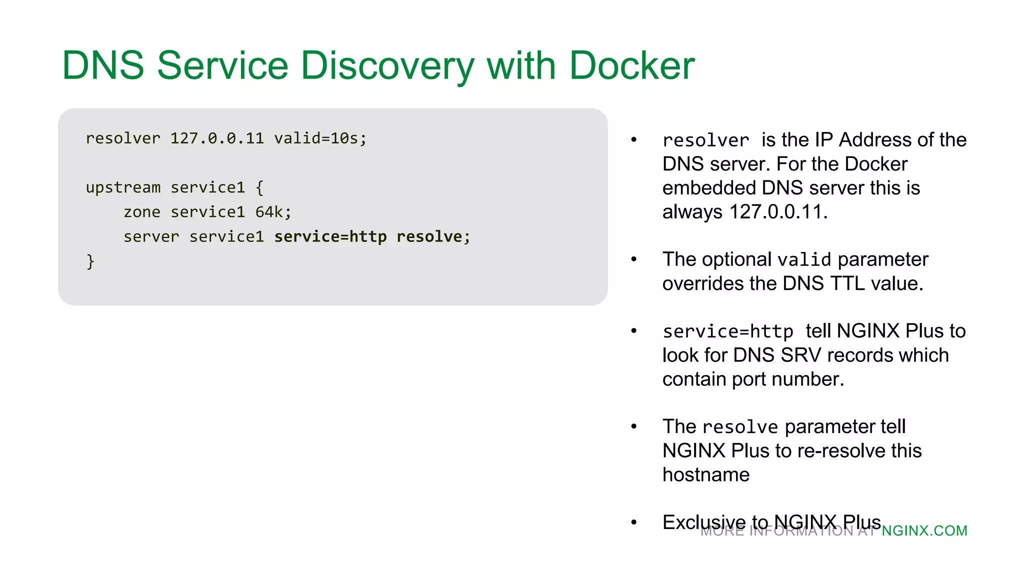 MORE INFORMATION AT NGINX.COM
DNS Service Discovery with Docker
resolver 127.0.0.11 valid=10s;
upstream service1 {
zone service1 64k;
server service1 service=http resolve;
}
• resolver is the IP Address of the
DNS server. For the Docker
embedded DNS server this is
always 127.0.0.11.
• The optional valid parameter
overrides the DNS TTL value.
• service=http tell NGINX Plus to
look for DNS SRV records which
contain port number.
• The resolve parameter tell
NGINX Plus to re-resolve this
hostname
• Exclusive to NGINX Plus
 