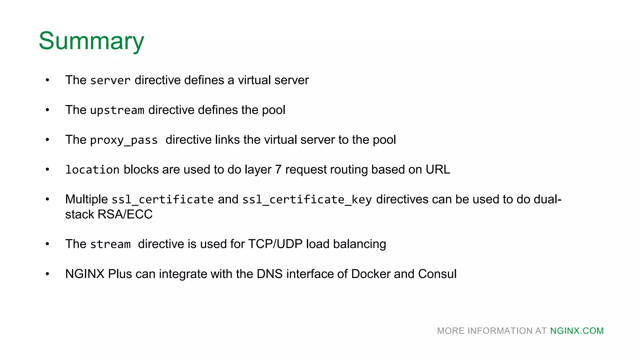 MORE INFORMATION AT NGINX.COM
Summary
• The server directive defines a virtual server
• The upstream directive defines the pool
• The proxy_pass directive links the virtual server to the pool
• location blocks are used to do layer 7 request routing based on URL
• Multiple ssl_certificate and ssl_certificate_key directives can be used to do dual-
stack RSA/ECC
• The stream directive is used for TCP/UDP load balancing
• NGINX Plus can integrate with the DNS interface of Docker and Consul
 