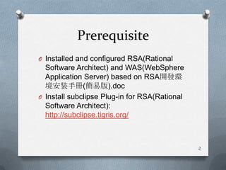 PrerequisiteInstalled and configured RSA(Rational Software Architect) and WAS(WebSphereApplication Server) based on RSA開發環境安裝手冊(簡易版).docInstall subclipse Plug-in for RSA(Rational Software Architect): http://subclipse.tigris.org/2