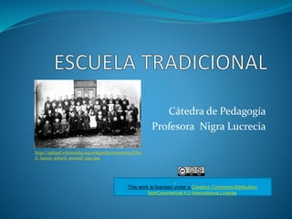 Cátedra de Pedagogía 
Profesora Nigra Lucrecia 
This work is licensed under a Creative Commons Attribution- 
NonCommercial 4.0 International License. 
http://upload.wikimedia.org/wikipedia/commons/f/f0/ 
A_Saxon_school_around_1910.jpg 
 