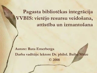 Pagasta bibliotēkas integrācija VVBIS: vietējo resursu veidošana, attīstība un izmantošana Autore: Ruta Emerberga Darba vadītājs: lektore Dr. philol. Baiba Mūze ©  2008 