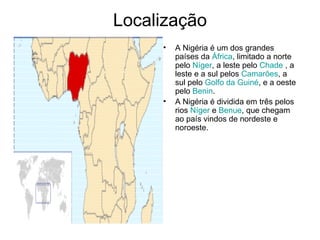 Localização A Nigéria é um dos grandes países da  África , limitado a norte pelo  Níger , a leste pelo  Chade  , a leste e a sul pelos  Camarões , a sul pelo  Golfo da Guiné , e a oeste pelo  Benin . A Nigéria é dividida em três pelos rios  Níger  e  Benue , que chegam ao país vindos de nordeste e noroeste. 