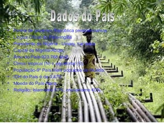Dados do País Forma de governo :  República presidencialista.  Língua Oficial do País-Inglês Presidente da Nigéria - Umaru Yar´adua Capital da Nigéria-Abuja; Área do País-923.768 km2; Clima :  tropical (N) e equatorial (S).  População-9º País mais populoso do Mundo; IDH do País é de 0,470; Moeda do País-Naira; Religião :  islamismo 50%, cristianismo 40%  Dados do País 