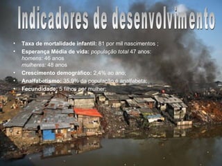 Indicadores de Desenvolvimento Taxa de mortalidade infantil:  81 por mil nascimentos ;   Esperança Média de vida:  população total  47 anos:  homens:  46 anos  mulheres:  48 anos  Crescimento demográfico:  2,4% ao ano; Analfabetismo:  35,9% da população é analfabeta; Fecundidade:  5 filhos por mulher; Indicadores de desenvolvimento 