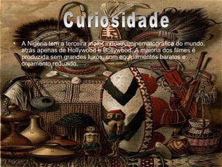 Curiosidades A Nigéria tem a terceira maior indústria cinematográfica do mundo, atrás apenas de Hollywood e Bollywood. A maioria dos filmes é produzida sem grandes luxos, com equipamentos baratos e orçamento reduzido. Curiosidade 