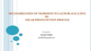DECOLORIZATION OF NIGROSINE WS (ACID BLACK 2) DYE
BY
SOLAR PHOTO-FENTON PROCESS
Presented by:
Akash Tikhe
akashtk92@gmail.com
 