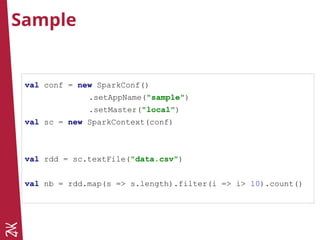 Sample
val conf = new SparkConf()
.setAppName("sample")
.setMaster("local")
val sc = new SparkContext(conf)
val rdd = sc.textFile("data.csv")
val nb = rdd.map(s => s.length).filter(i => i> 10).count()
 