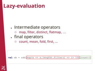 Lazy-evaluation
● Intermediate operators
○ map, filter, distinct, flatmap, …
● final operators
○ count, mean, fold, first, ...
val nb = rdd.map(s => s.length).filter(i => i> 10).count()
 