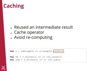Caching
● Reused an intermediate result
● Cache operator
● Avoid re-computing
val r = rdd.map(s => s.length).cache()
val nb = r.filter(i => i> 10).count()
val sum = r.filter(i => i> 10).sum()
 