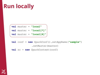 Run locally
val master = "local"
val master = "local[*]"
val master = "local[4]"
val conf = new SparkConf().setAppName("sample")
.setMaster(master)
val sc = new SparkContext(conf)
 