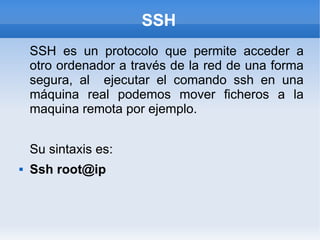SSH
    SSH es un protocolo que permite acceder a
    otro ordenador a través de la red de una forma
    segura, al ejecutar el comando ssh en una
    máquina real podemos mover ficheros a la
    maquina remota por ejemplo.


    Su sintaxis es:
   Ssh root@ip
 