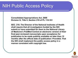 NIH Public Access Policy Consolidated Appropriations Act, 2008 Division G, Title II, Section 218 of PL 110-161 SEC. 218. The Director of the National Institutes of Health shall require that all investigators funded by the NIH submit or have submitted for them to the National Library of Medicine’s PubMed Central an electronic version of their final peer-reviewed manuscripts upon acceptance for publication to be made publicly available no later than 12 months after the official date of publication: Provided, That the NIH shall implement the public access policy in a manner consistent with copyright law. 