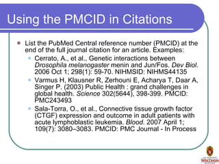 Using the PMCID in Citations List the PubMed Central reference number (PMCID) at the end of the full journal citation for an article. Examples: Cerrato, A., et al., Genetic interactions between  Drosophila melanogaster  menin and Jun/Fos.  Dev Biol . 2006 Oct 1; 298(1): 59-70. NIHMSID: NIHMS44135  Varmus H, Klausner R, Zerhouni E, Acharya T, Daar A, Singer P. (2003) Public Health : grand challenges in global health.  Science  302(5644), 398-399. PMCID: PMC243493 Sala-Torra, O., et al., Connective tissue growth factor (CTGF) expression and outcome in adult patients with acute lymphoblastic leukemia.  Blood.  2007 April 1; 109(7): 3080–3083. PMCID: PMC Journal - In Process 