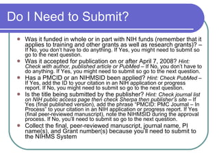 Do I Need to Submit? Was it funded in whole or in part with NIH funds (remember that it applies to training and other grants as well as research grants)? –  If No, you don’t have to do anything. If Yes, you might need to submit so go to the next question. Was it accepted for publication on or after April 7, 2008?  Hint: Check with author, published article or PubMed –  If No, you don’t have to do anything. If Yes, you might need to submit so go to the next question. Has a PMCID or an NIHMSID been applied?  Hint: Check PubMed  – If Yes, add the ID to your citation in an NIH application or progress report. If No, you might need to submit so go to the next question. Is the title being submitted by the publisher?  Hint: Check journal list on NIH public access page then check Sherpa then publisher’s site  – If Yes (final published version), add the phrase “PMCID: PMC Journal – In Process” to your citation in an NIH application or progress report. If Yes (final peer-reviewed manuscript), note the NIHMSID during the approval process. If No, you’ll need to submit so go to the next question. Collect the final, peer-reviewed manuscript, journal name, PI name(s), and Grant number(s) because you’ll need to submit to the NIHMS System 