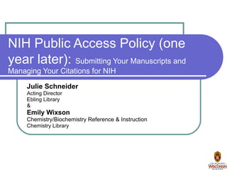 NIH Public Access Policy (one year later):   Submitting Your Manuscripts and Managing Your Citations for NIH Julie Schneider Acting Director Ebling Library & Emily Wixson Chemistry/Biochemistry Reference & Instruction Chemistry Library 