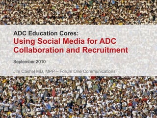 ADC Education Cores: Using Social Media for ADC Collaboration and Recruitment September 2010 Jim Cashel MD, MPP – Forum One Communications 