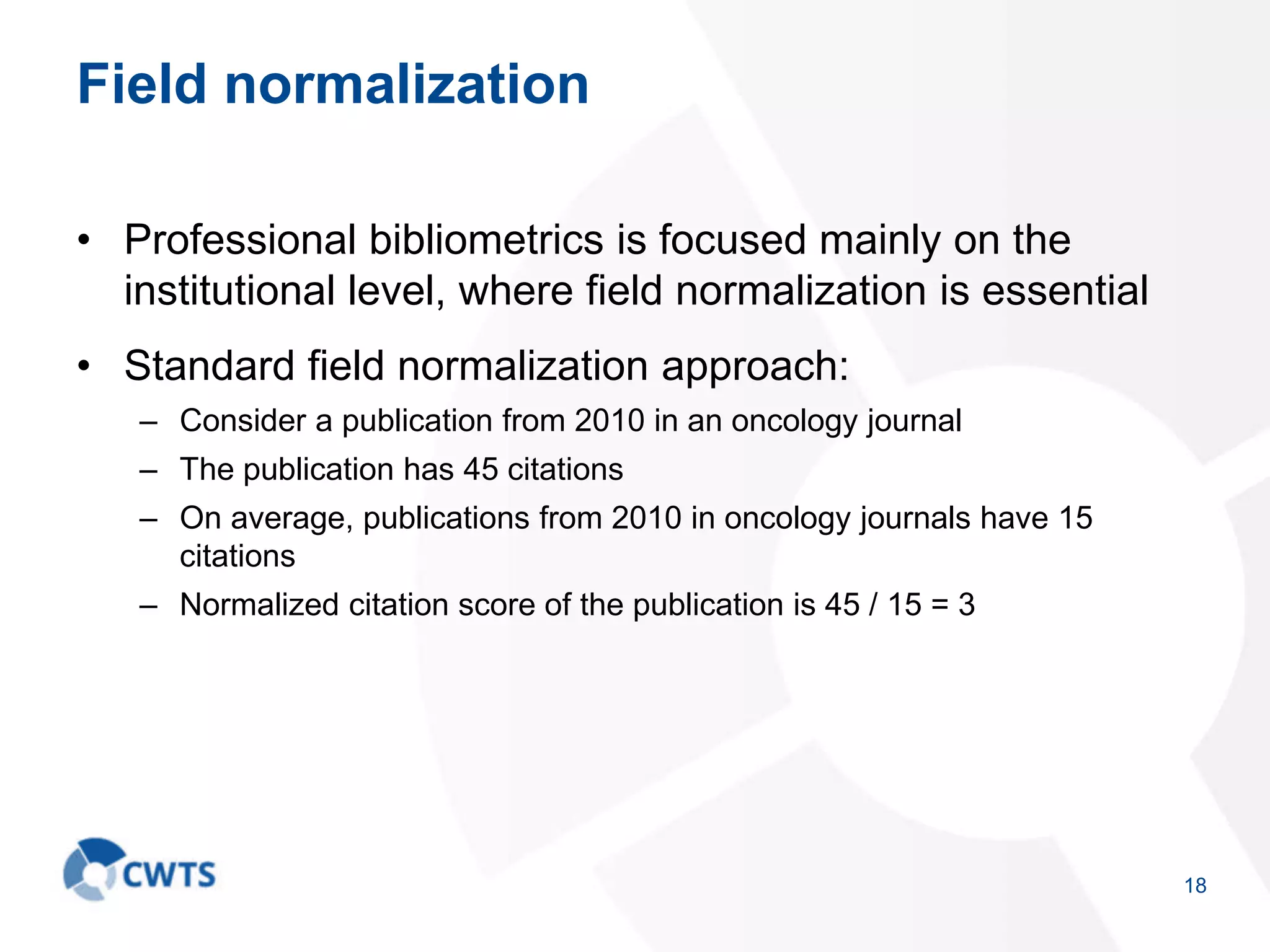 Field normalization
• Professional bibliometrics is focused mainly on the
institutional level, where field normalization is essential
• Standard field normalization approach:
– Consider a publication from 2010 in an oncology journal
– The publication has 45 citations
– On average, publications from 2010 in oncology journals have 15
citations
– Normalized citation score of the publication is 45 / 15 = 3
18
 