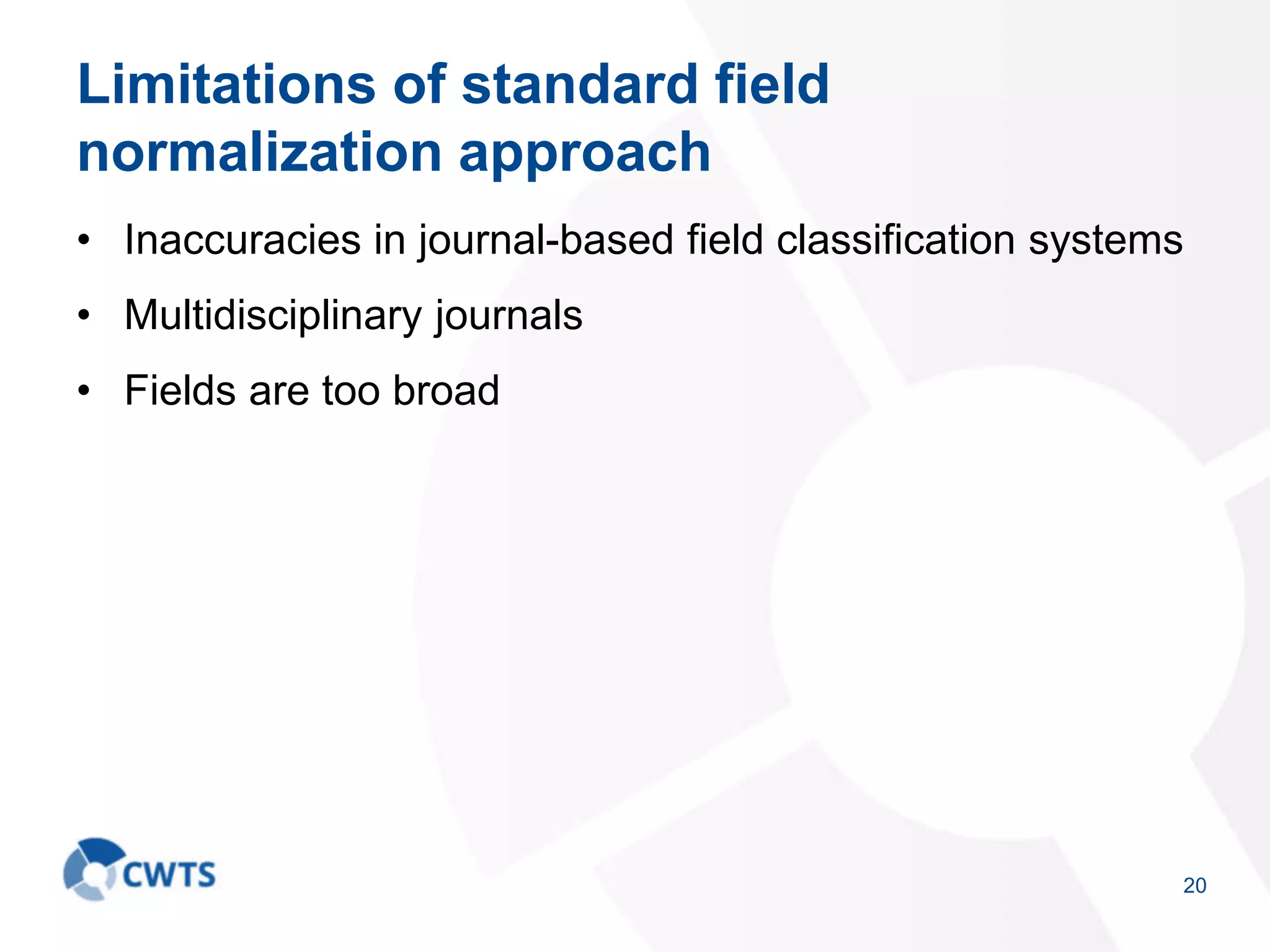 Limitations of standard field
normalization approach
• Inaccuracies in journal-based field classification systems
• Multidisciplinary journals
• Fields are too broad
20
 