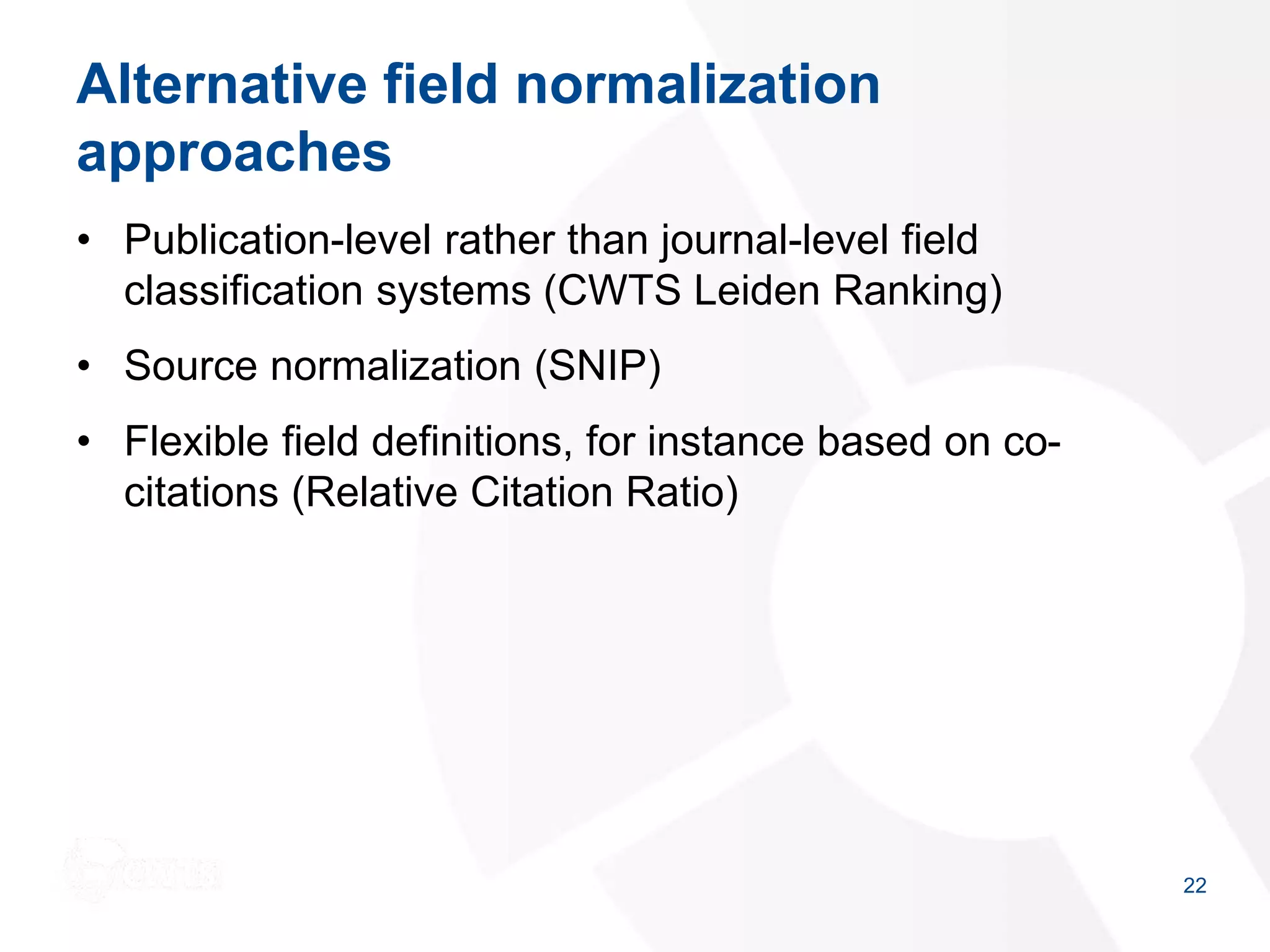 Alternative field normalization
approaches
• Publication-level rather than journal-level field
classification systems (CWTS Leiden Ranking)
• Source normalization (SNIP)
• Flexible field definitions, for instance based on co-
citations (Relative Citation Ratio)
22
 