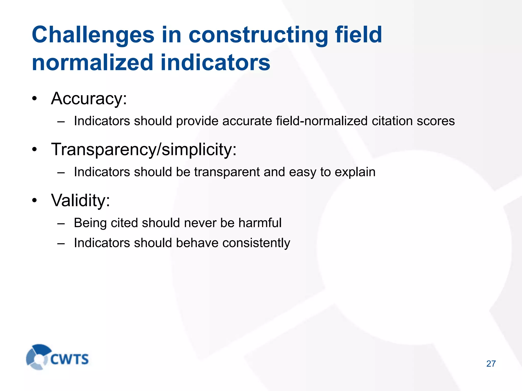 Challenges in constructing field
normalized indicators
• Accuracy:
– Indicators should provide accurate field-normalized citation scores
• Transparency/simplicity:
– Indicators should be transparent and easy to explain
• Validity:
– Being cited should never be harmful
– Indicators should behave consistently
27
 