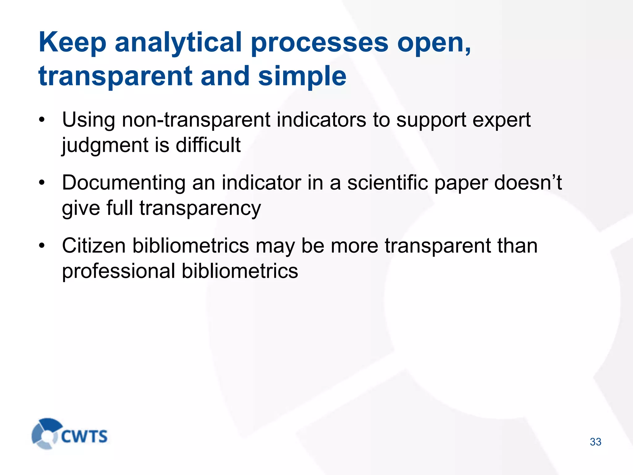 Keep analytical processes open,
transparent and simple
• Using non-transparent indicators to support expert
judgment is difficult
• Documenting an indicator in a scientific paper doesn’t
give full transparency
• Citizen bibliometrics may be more transparent than
professional bibliometrics
33
 