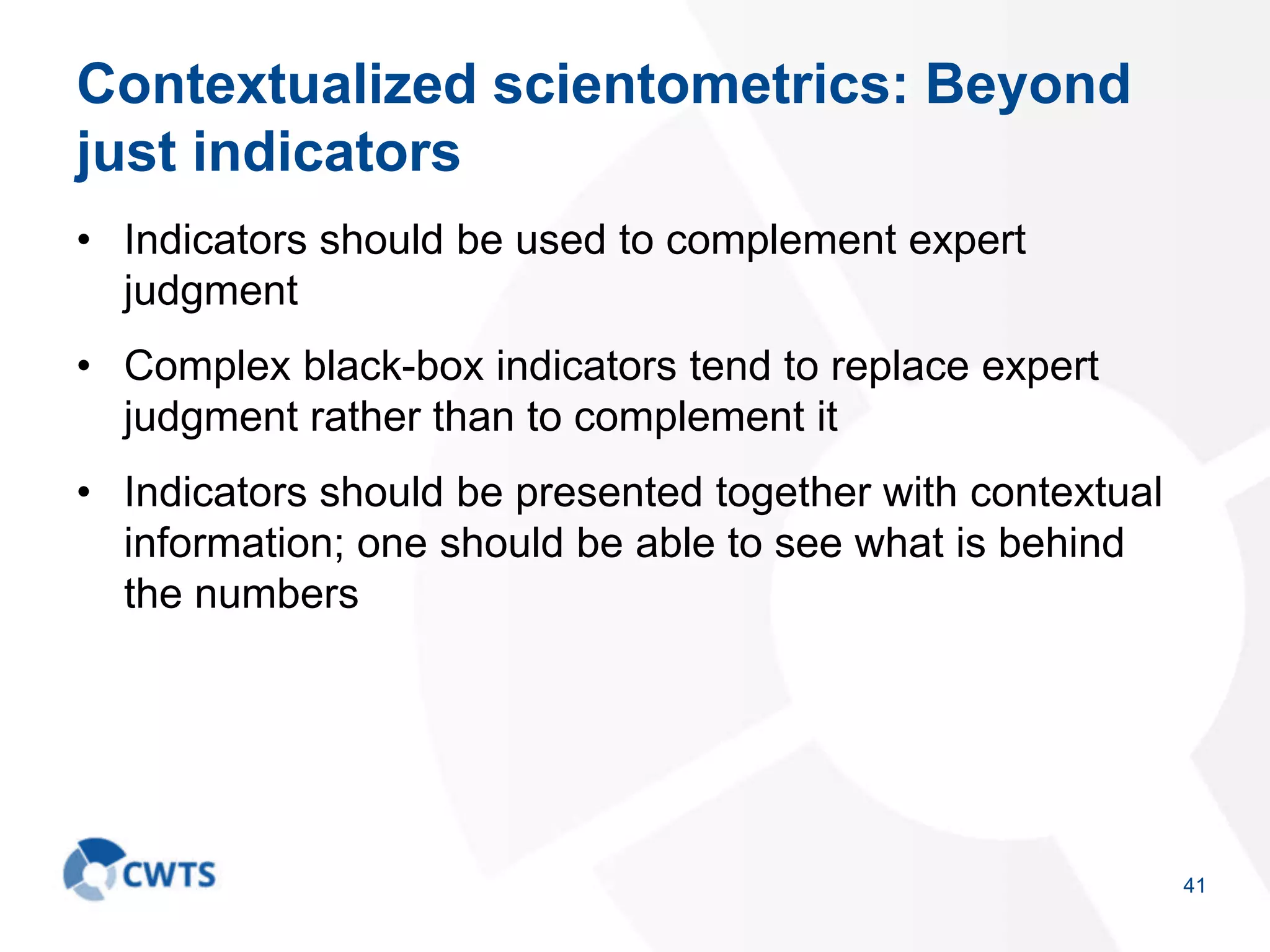 Contextualized scientometrics: Beyond
just indicators
• Indicators should be used to complement expert
judgment
• Complex black-box indicators tend to replace expert
judgment rather than to complement it
• Indicators should be presented together with contextual
information; one should be able to see what is behind
the numbers
41
 