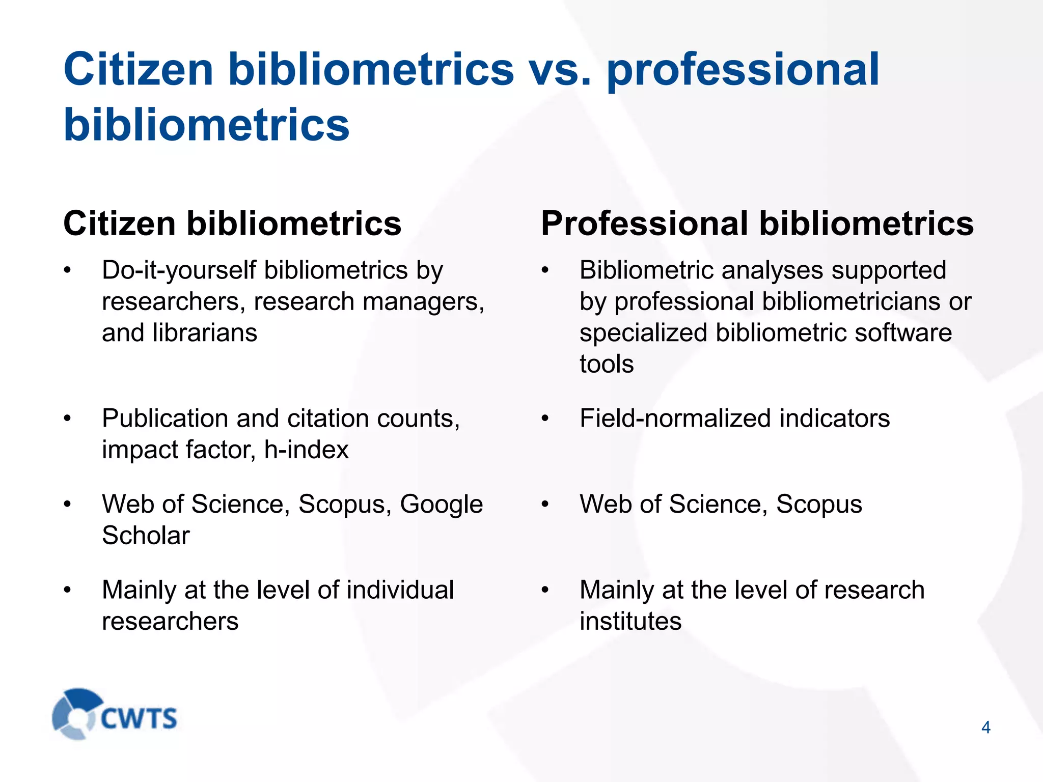 Citizen bibliometrics vs. professional
bibliometrics
Citizen bibliometrics
• Do-it-yourself bibliometrics by
researchers, research managers,
and librarians
• Publication and citation counts,
impact factor, h-index
• Web of Science, Scopus, Google
Scholar
• Mainly at the level of individual
researchers
Professional bibliometrics
• Bibliometric analyses supported
by professional bibliometricians or
specialized bibliometric software
tools
• Field-normalized indicators
• Web of Science, Scopus
• Mainly at the level of research
institutes
4
 
