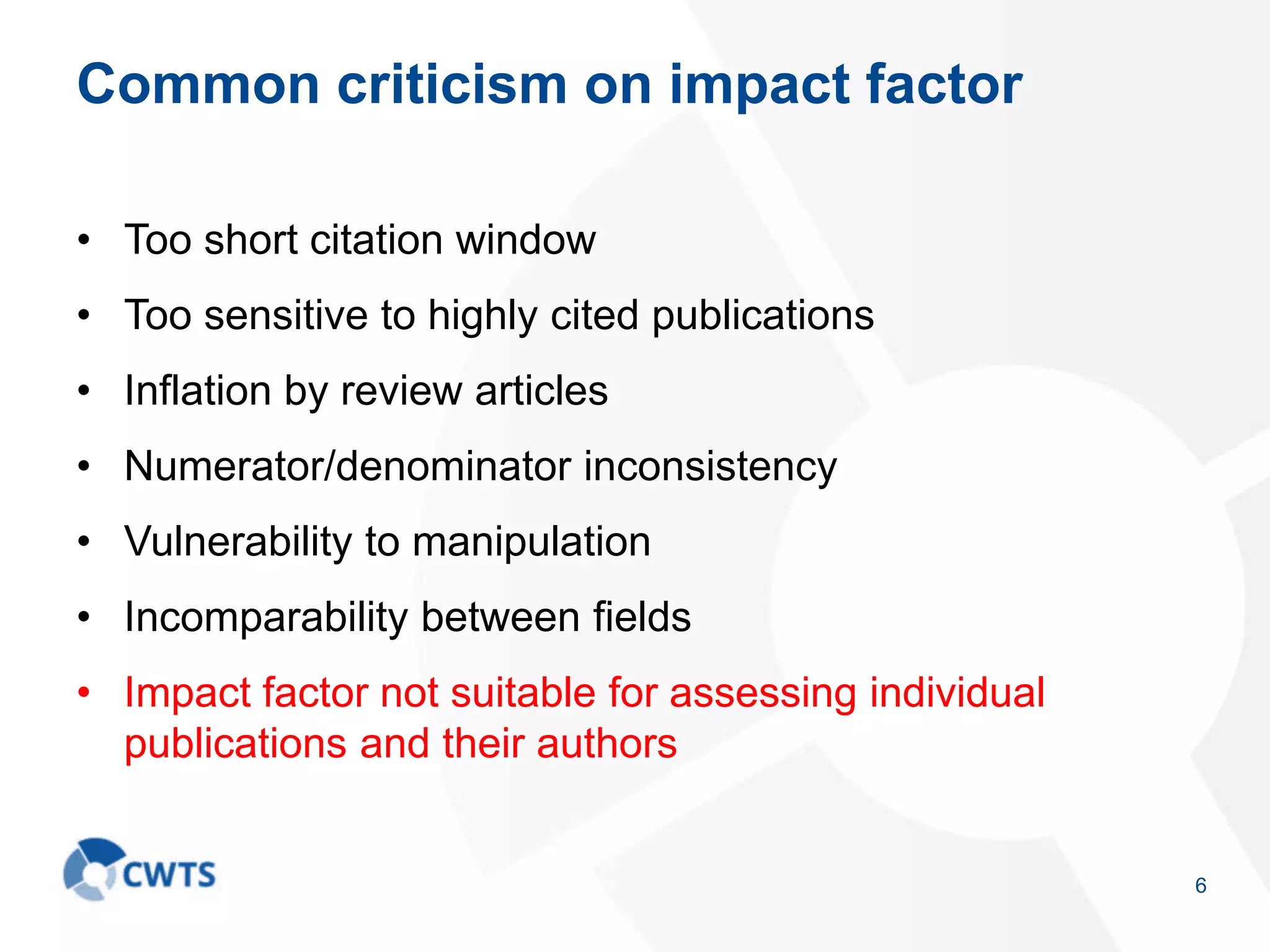 Common criticism on impact factor
• Too short citation window
• Too sensitive to highly cited publications
• Inflation by review articles
• Numerator/denominator inconsistency
• Vulnerability to manipulation
• Incomparability between fields
• Impact factor not suitable for assessing individual
publications and their authors
6
 