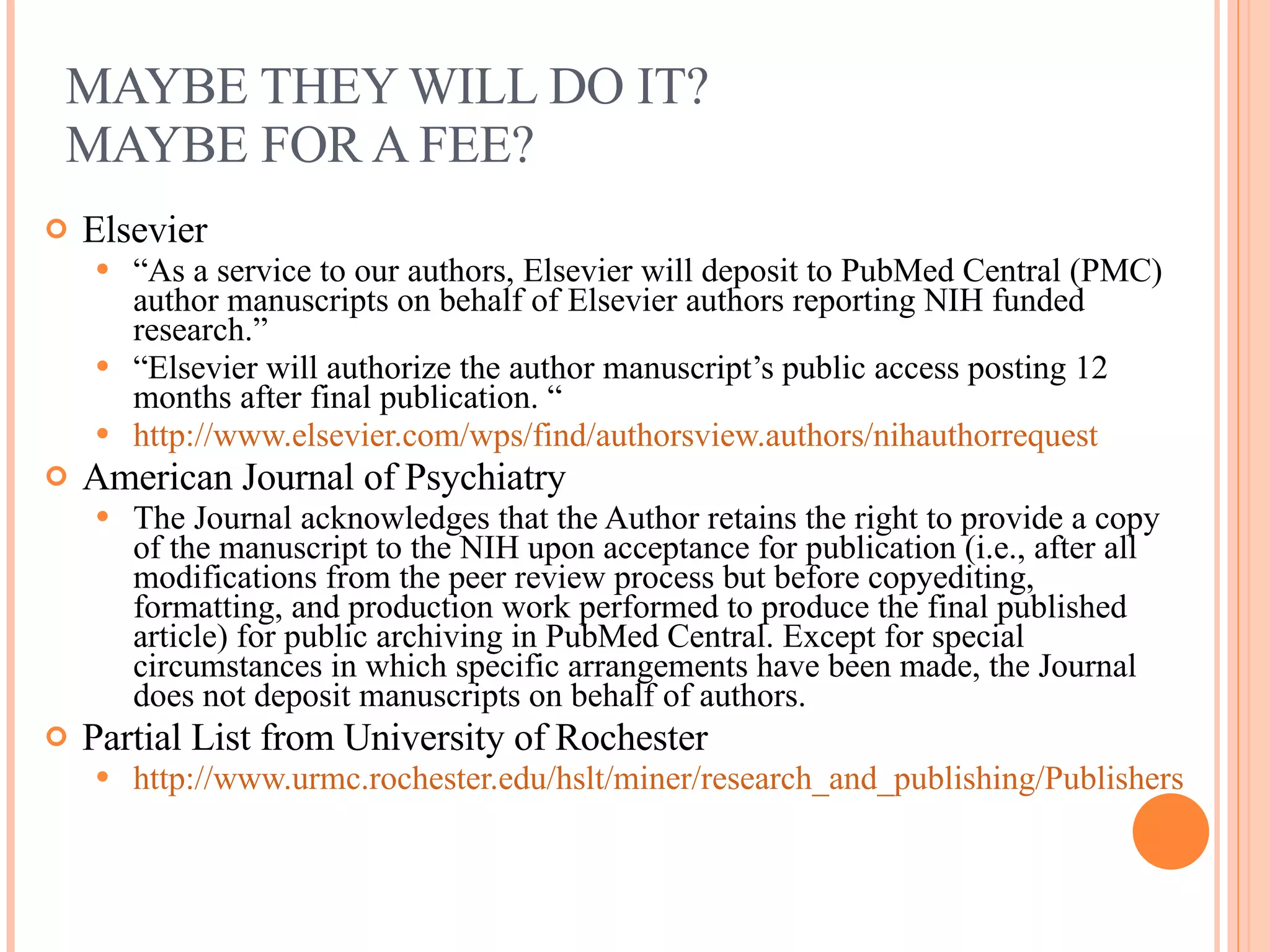 MAYBE THEY WILL DO IT?  MAYBE FOR A FEE? Elsevier “ As a service to our authors, Elsevier will deposit to PubMed Central (PMC) author manuscripts on behalf of Elsevier authors reporting NIH funded research.” “ Elsevier will authorize the author manuscript’s public access posting 12 months after final publication. “ http://www.elsevier.com/wps/find/authorsview.authors/nihauthorrequest   American Journal of Psychiatry The Journal acknowledges that the Author retains the right to provide a copy of the manuscript to the NIH upon acceptance for publication (i.e., after all modifications from the peer review process but before copyediting, formatting, and production work performed to produce the final published article) for public archiving in PubMed Central. Except for special circumstances in which specific arrangements have been made, the Journal does not deposit manuscripts on behalf of authors. Partial List from University of Rochester  http://www.urmc.rochester.edu/hslt/miner/research_and_publishing/PublishersPoliciesonPubMedCentralMinerLibrary.cfm   