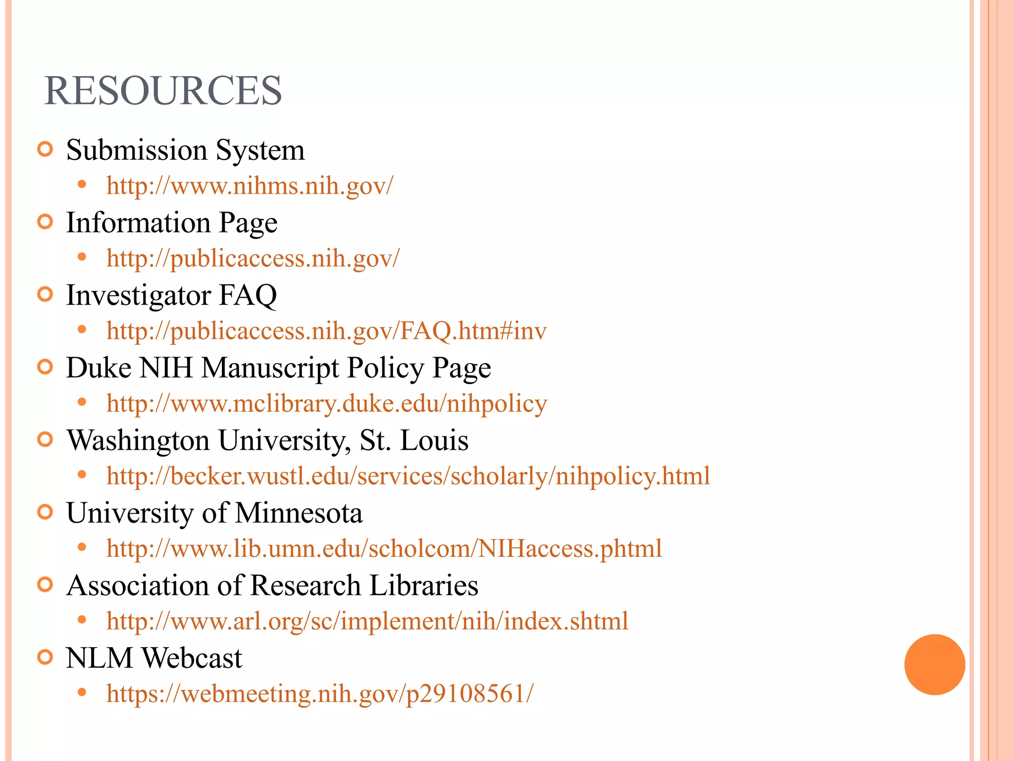 RESOURCES Submission System http://www.nihms.nih.gov/ Information Page http://publicaccess.nih.gov/   Investigator FAQ http://publicaccess.nih.gov/FAQ.htm#inv Duke NIH Manuscript Policy Page http://www.mclibrary.duke.edu/nihpolicy   Washington University, St. Louis http://becker.wustl.edu/services/scholarly/nihpolicy.html University of Minnesota http://www.lib.umn.edu/scholcom/NIHaccess.phtml   Association of Research Libraries  http://www.arl.org/sc/implement/nih/index.shtml   NLM Webcast https://webmeeting.nih.gov/p29108561/   