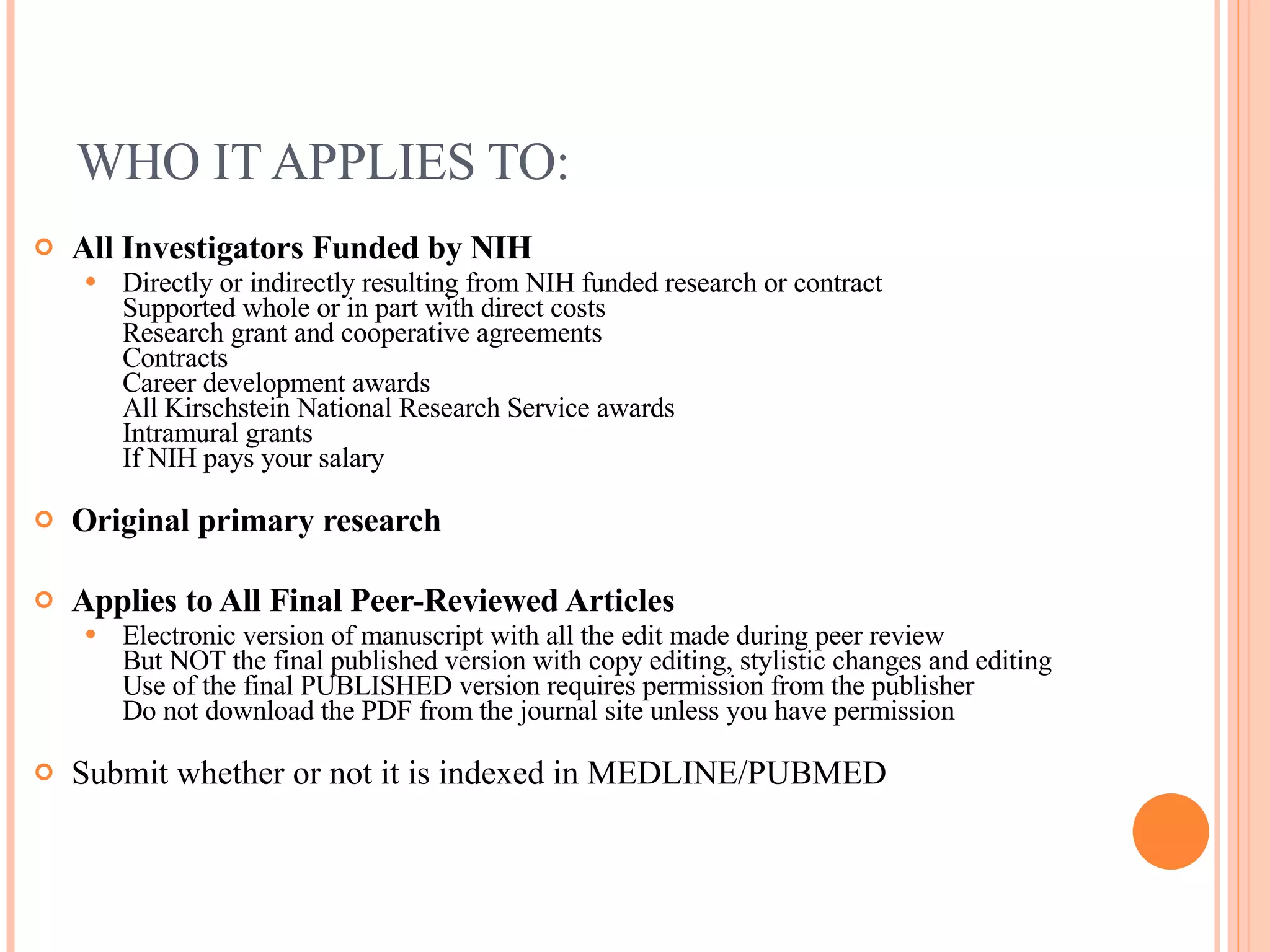 WHO IT APPLIES TO: All Investigators Funded by NIH Directly or indirectly resulting from NIH funded research or contract Supported whole or in part with direct costs Research grant and cooperative agreements Contracts Career development awards All Kirschstein National Research Service awards Intramural grants If NIH pays your salary Original primary research Applies to All Final Peer-Reviewed Articles Electronic version of manuscript with all the edit made during peer review But NOT the final published version with copy editing, stylistic changes and editing Use of the final PUBLISHED version requires permission from the publisher Do not download the PDF from the journal site unless you have permission Submit whether or not it is indexed in MEDLINE/PUBMED 