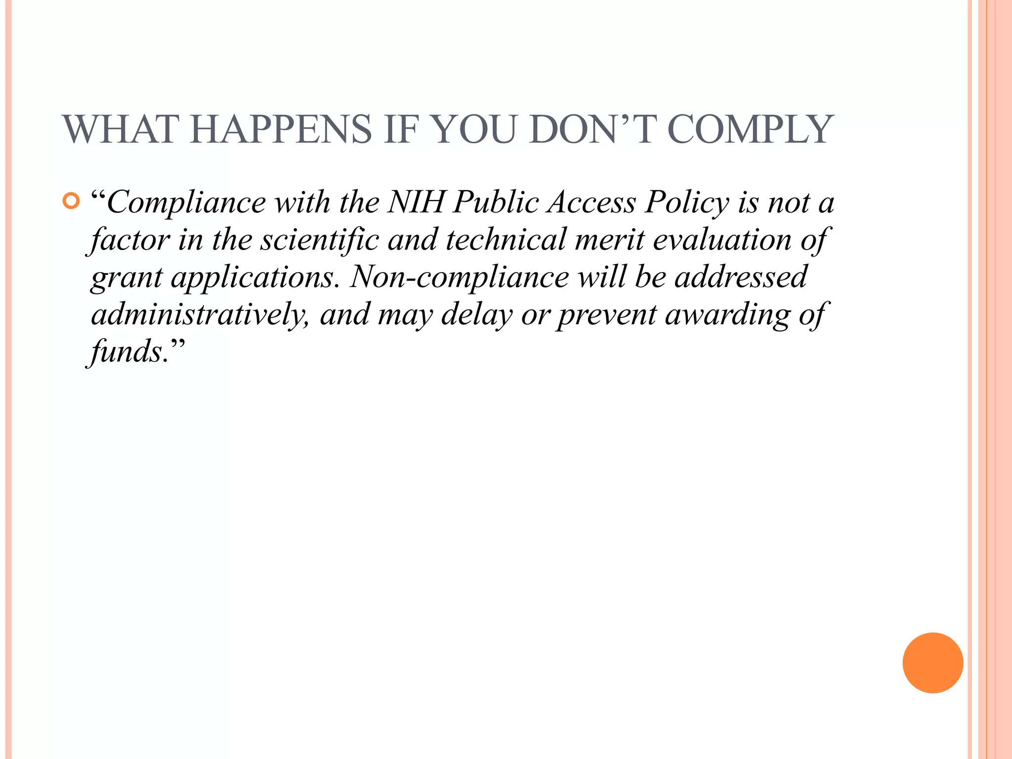 WHAT HAPPENS IF YOU DON’T COMPLY “ Compliance with the NIH Public Access Policy is not a factor in the scientific and technical merit evaluation of grant applications. Non-compliance will be addressed administratively, and may delay or prevent awarding of funds. ” 