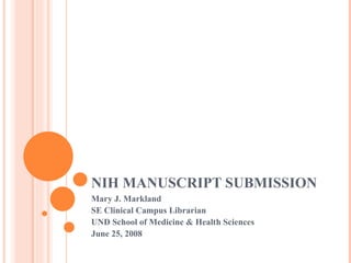 NIH MANUSCRIPT SUBMISSION Mary J. Markland SE Clinical Campus Librarian UND School of Medicine & Health Sciences June 25, 2008 