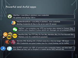 Powerful and Awful apps
AlterGeo – everything in plaintext, even credentials
No updates since Spring Y2014
WeatherStreetStyle – everything in plaintext, even credentials
Sending Credentials & Geo to the server each 30 second
WeChat – own protection over HTTP, but location data related to Contact, Geo,
address data, snapshots & place details incl. Messages are not protected (HTTP)
MaxiTaxi (Ru), Taxi 777 (Ru), Fix Taxi (Ru), Meridian (Ro), Cris Taxi Bucuresti (Ro)
Plaintext, even for credentials & payments
Marriott, IHG: Booking Info is limited access by a time (no longer 180 days)
IHG: Credentials encrypted (makes since for a local/backup, not for traffic)
Flow & IFTTT: contains over 50% of personal data credentials/tokens, and data itself
from linked services, such as Dropbox or mobile device GEO/network lists
 