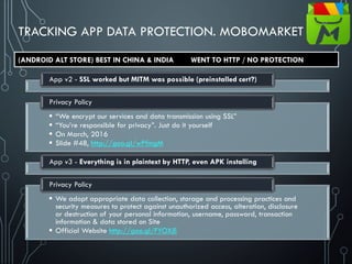 TRACKING APP DATA PROTECTION. MOBOMARKET
App v2 - SSL worked but MITM was possible (preinstalled cert?)
 “We encrypt our services and data transmission using SSL”
 “You’re responsible for privacy”. Just do it yourself
 On March, 2016
 Slide #48, http://goo.gl/wPfmgM
Privacy Policy
App v3 - Everything is in plaintext by HTTP, even APK installing
 We adopt appropriate data collection, storage and processing practices and
security measures to protect against unauthorized access, alteration, disclosure
or destruction of your personal information, username, password, transaction
information & data stored on Site
 Official Website http://goo.gl/FYOXjE
Privacy Policy
(ANDROID ALT STORE) BEST IN CHINA & INDIA WENT TO HTTP / NO PROTECTION
 