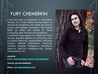YURY CHEMERKIN
I have ten years of experience in information
security. I‘m a multi-skilled security expert on
security & compliance and mainly focused on
privacy and leakage showdown. Key activity
fields are EMM and Mobile &, Cloud
Computing, IAM, Forensics & Compliance.
I published many papers on mobile and cloud
security, regularly appears at conferences such
as CyberCrimeForum, HackerHalted, DefCamp,
NullCon, OWASP, CONFidence, Hacktivity,
Hackfest, DeepSec Intelligence, HackMiami,
NotaCon, BalcCon, Intelligence-Sec, InfoSec
NetSysAdmins, etc.
LINKEDIN:
HTTPS://WWW.LINKEDIN.COM/IN/YURYCHEMERKIN
TWITTER: @YURYCHEMERKIN
EMAIL: YURY.S@CHEMERKIN.COM
 