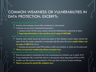 COMMON WEAKNESS OR VULNERABILITIES IN
DATA PROTECTION. EXCERPTs
Sensitive data leakage [CWE-200]
 Sensitive data leakage can be either inadvertent or side channel
 Protection can be poorly implemented exposing it:
Location; Owner ID info: name, number, device ID; Authentication credentials & tokens
Target App Information is also sensitive (out of scope of CWE-200)
Unsafe sensitive data storage [CWE-312] (Data-at-Rest)
 Sensitive data should always be stored encrypted so that attackers cannot simply retrieve this
data off the file system, especially on removable disk like micro SD card or public folders (out
of scope of CWE-312) such as
banking and payment system PIN numbers, credit card numbers, or online service passwords
 There’s no excuse for sandboxing without encryption here
Unsafe sensitive data transmission [CWE-319] (Data-in-Transit)
 Data be encrypted in transmission lest it be eavesdropped by attackers e.g. in public Wi-Fi
 If app implements SSL, it could fall victim to a downgrade attack degrading HTTPS to HTTP.
 Another way SSL could be compromised is if the app does not fail on invalid certificates.
 There’s no excuse for partial SSL validation here
 