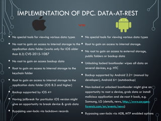 IMPLEMENTATION OF DPC. DATA-AT-REST
 No special tools for viewing various data types
 No root to gain an access to internal storage to the
application data folder (works only for iOS older
than 8.3) CVE-2015-1087
 No root to gain an access backup data
 Root to gain an access to internal storage to the
keychain folder
 Root to gain an access to internal storage to the
application data folder (iOS 8.3 and higher)
 Backup supported by iOS 4+
 Having jailbreak for particular iOS version might
give an opportunity to break device & grab data
 Bypassing user-locks via lockdown records
 No special tools for viewing various data types
 Root to gain an access to internal storage.
 No root to gain an access to external storage,
public folders or backup data
 Unlocking locked bootloader wipes all data on
several devices, e.g. HTC
 Backup supported by Android 2.2+ (manual by
developer), Android 6+ (autobackup)
 Non-locked or unlocked bootloader might give an
opportunity to root a device, grab data or install
malicious application and de-root it back, e.g.
Samsung, LG (details, news, http://www.oxygen-
forensic.com/en/events/news)
 Bypassing user-locks via ADB, MTP enabled options
 