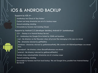 iOS & ANDROID BACKUP
Supports by iOS 4+
AutoBackup into iCloud of ‘Doc Folders’
Cached and temp directories are out of a backup scope
Manual excluding, including
Extractable by forensics tool including iClouds
Supports by Android 2.2 (developer decides), Android 6+ (autobackup)
2.2+ - Backup in to ‘Android Backup Service’
6+ - Autobackup into Google Drive limited by 25MB and locations:
root - the directory on the filesystem where all private files belonging to this app are stored.
file - directories returned by getFilesDir().
database - directories returned by getDatabasePath(). DBs created with SQLiteOpenHelper are stored
here.
sharedpref - the directory where SharedPreferences are stored.
external - the directory returned by getExternalFilesDir()
Cached, temp, nobackupfolder directories are of a backup scope
Manual excluding, including
Extractable by forensics tool from local backup file and Google Drive, possible from ‘Android Backup
Service (?)
 