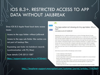 iOS 8.3+. RESTRICTED ACCESS TO APP
DATA WITHOUT JAILBREAK
Since iOS 8.3 Apple fixed local data access
issues:
Access to the app folder without jailbreak
Access to the app sub-folder like caches are
not part of backup files
Bypassing user-locks via lockdown records
(synchronization with PC/Mac)
Issue details CVE-2015-1087
https://support.apple.com/en-us/HT204661
http://iexplorer-support.macroplant.com/customer/portal/articles/1942869
 