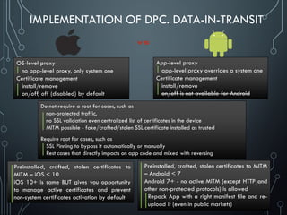 IMPLEMENTATION OF DPC. DATA-IN-TRANSIT
App-level proxy
app-level proxy overrides a system one
Certificate management
install/remove
on/off is not available for Android
OS-level proxy
no app-level proxy, only system one
Certificate management
install/remove
on/off, off (disabled) by default
Preinstalled, crafted, stolen certificates to
MITM – iOS < 10
iOS 10+ is same BUT gives you opportunity
to manage active certificates and prevent
non-system certificates activation by default
Preinstalled, crafted, stolen certificates to MITM
– Android < 7
Android 7+ - no active MITM (except HTTP and
other non-protected protocols) is allowed
Repack App with a right manifest file and re-
upload it (even in public markets)
Do not require a root for cases, such as
non-protected traffic,
no SSL validation even centralized list of certificates in the device
MITM possible - fake/crafted/stolen SSL certificate installed as trusted
Require root for cases, such as
SSL Pinning to bypass it automatically or manually
Rest cases that directly impacts on app code and mixed with reversing
 